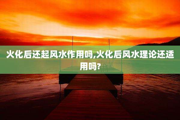 火化后还起风水作用吗,火化后风水理论还适用吗?
