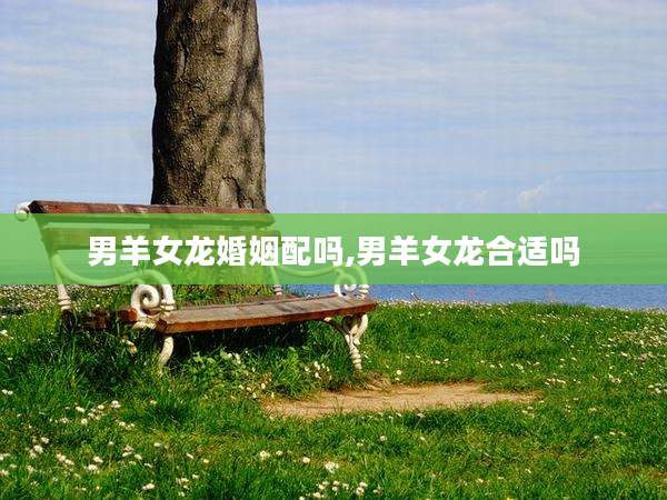 男羊女龙婚姻配吗,男羊女龙合适吗