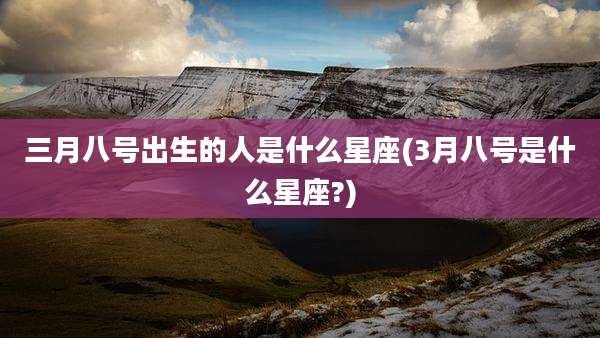 三月八号出生的人是什么星座(3月八号是什么星座?)