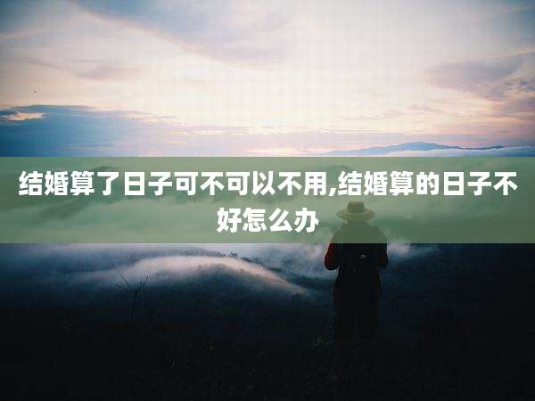 结婚算了日子可不可以不用,结婚算的日子不好怎么办