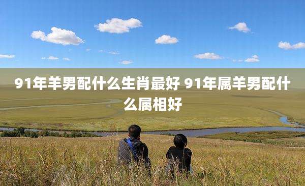 91年羊男配什么生肖最好 91年属羊男配什么属相好