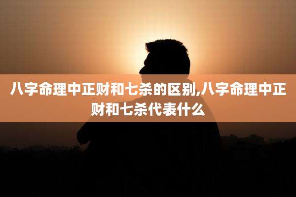 八字命理中正财和七杀的区别,八字命理中正财和七杀代表什么