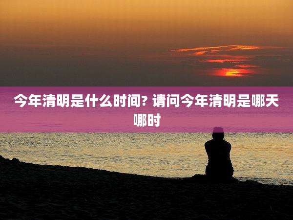 今年清明是什么时间? 请问今年清明是哪天哪时