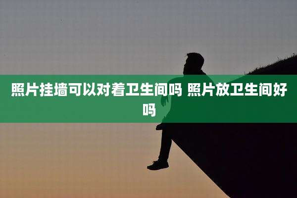 照片挂墙可以对着卫生间吗 照片放卫生间好吗