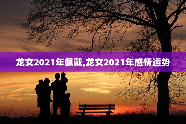 龙女2021年佩戴,龙女2021年感情运势