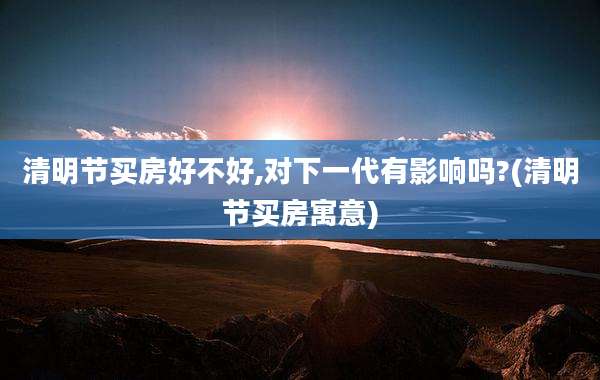 清明节买房好不好,对下一代有影响吗?(清明节买房寓意)