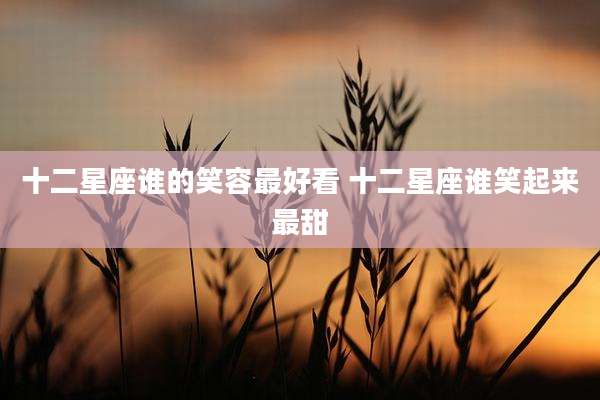 十二星座谁的笑容最好看 十二星座谁笑起来最甜