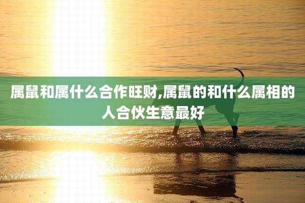 属鼠和属什么合作旺财,属鼠的和什么属相的人合伙生意最好