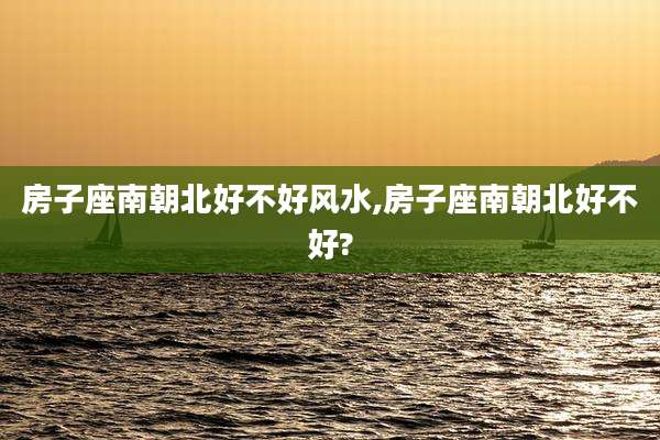 房子座南朝北好不好风水,房子座南朝北好不好?