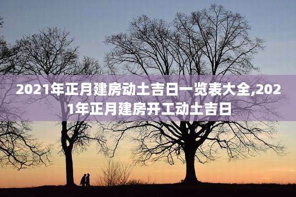 2021年正月建房动土吉日一览表大全,2021年正月建房开工动土吉日
