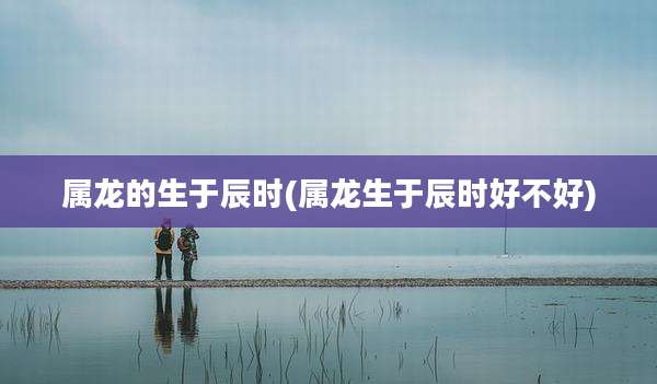 属龙的生于辰时(属龙生于辰时好不好)