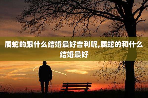 属蛇的跟什么结婚最好吉利呢,属蛇的和什么结婚最好