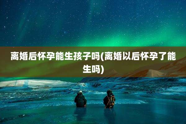 离婚后怀孕能生孩子吗(离婚以后怀孕了能生吗)