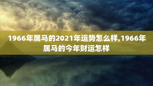 1966年属马的2021年运势怎么样,1966年属马的今年财运怎样