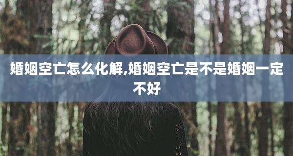 婚姻空亡怎么化解,婚姻空亡是不是婚姻一定不好