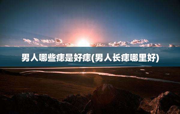 男人哪些痣是好痣(男人长痣哪里好)