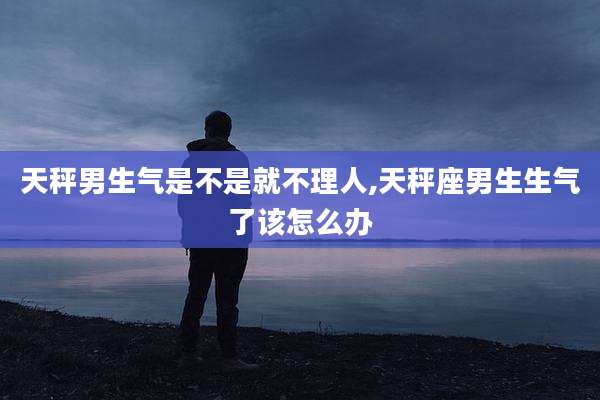天秤男生气是不是就不理人,天秤座男生生气了该怎么办