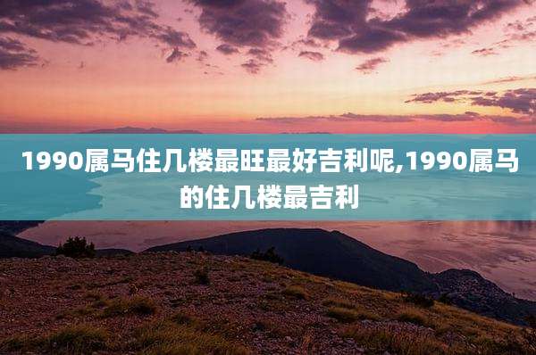 1990属马住几楼最旺最好吉利呢,1990属马的住几楼最吉利