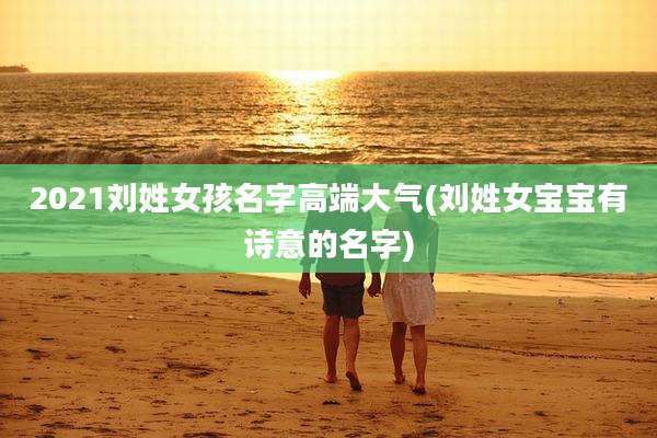 2021刘姓女孩名字高端大气(刘姓女宝宝有诗意的名字)