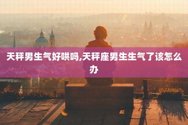 天秤男生气好哄吗,天秤座男生生气了该怎么办