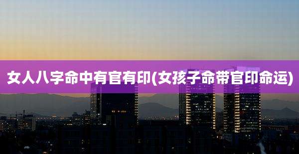 女人八字命中有官有印(女孩子命带官印命运)