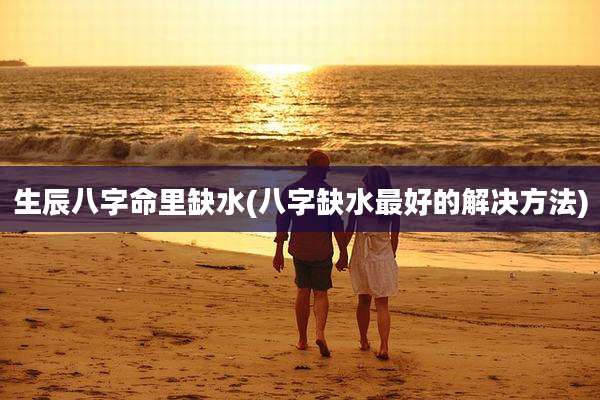 生辰八字命里缺水(八字缺水最好的解决方法)