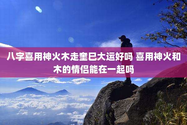 八字喜用神火木走奎巳大运好吗 喜用神火和木的情侣能在一起吗
