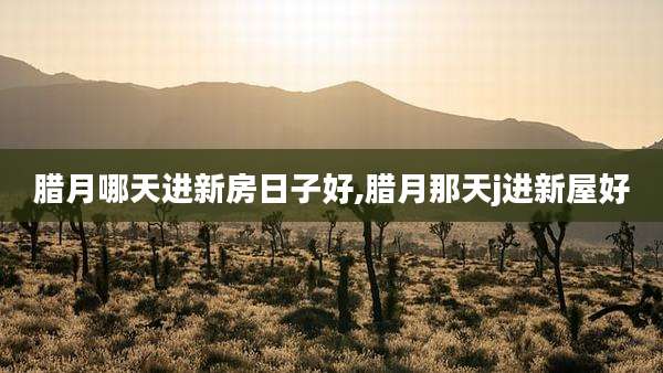 腊月哪天进新房日子好,腊月那天j进新屋好