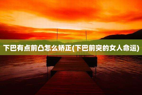 下巴有点前凸怎么矫正(下巴前突的女人命运)