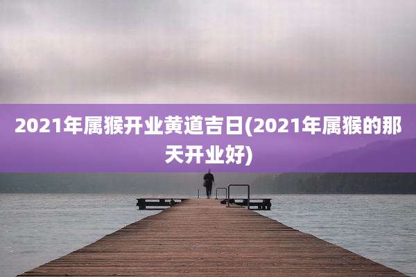 2021年属猴开业黄道吉日(2021年属猴的那天开业好)
