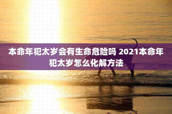 本命年犯太岁会有生命危险吗 2021本命年犯太岁怎么化解方法