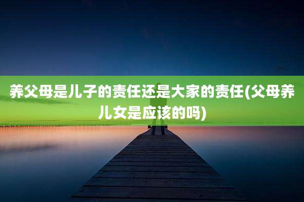 养父母是儿子的责任还是大家的责任(父母养儿女是应该的吗)