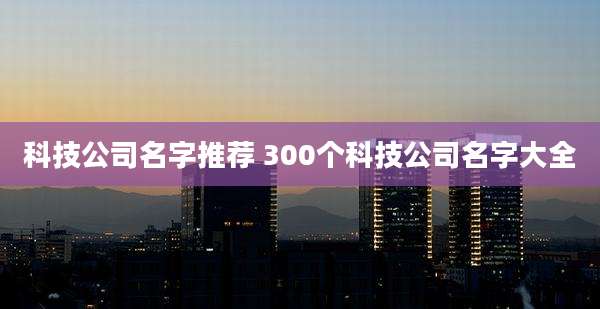 科技公司名字推荐 300个科技公司名字大全