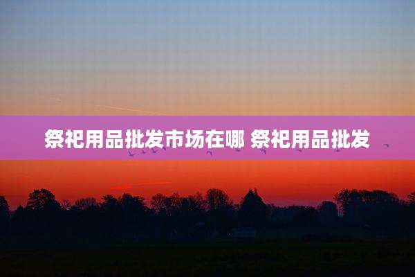 祭祀用品批发市场在哪 祭祀用品批发