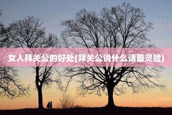 女人拜关公的好处(拜关公说什么话最灵验)