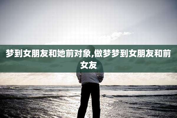 梦到女朋友和她前对象,做梦梦到女朋友和前女友