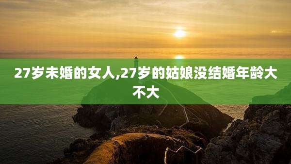 27岁未婚的女人,27岁的姑娘没结婚年龄大不大