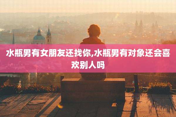 水瓶男有女朋友还找你,水瓶男有对象还会喜欢别人吗