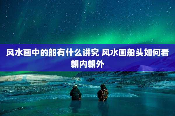 风水画中的船有什么讲究 风水画船头如何看朝内朝外
