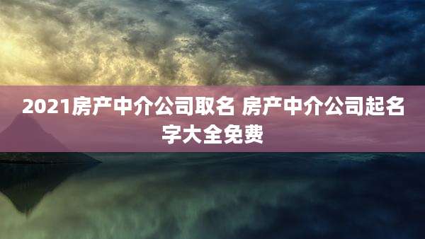 2021房产中介公司取名 房产中介公司起名字大全免费