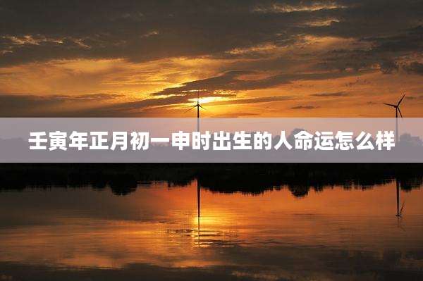 壬寅年正月初一申时出生的人命运怎么样