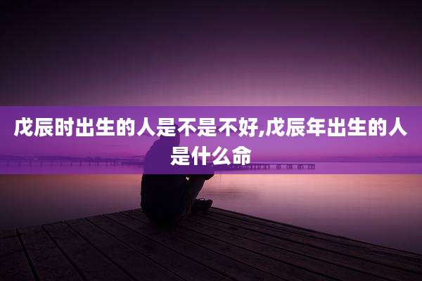 戊辰时出生的人是不是不好,戊辰年出生的人是什么命