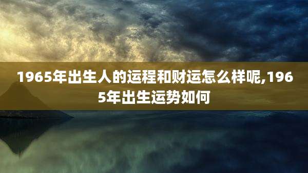 1965年出生人的运程和财运怎么样呢,1965年出生运势如何