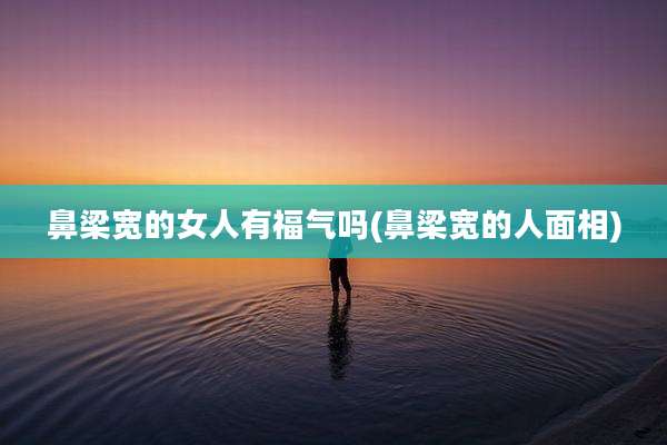 鼻梁宽的女人有福气吗(鼻梁宽的人面相)