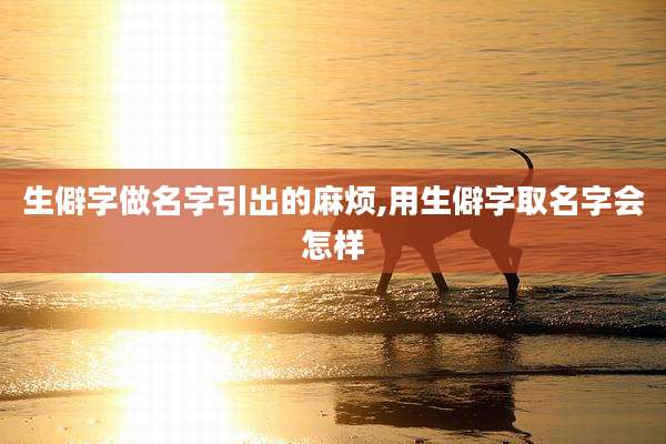 生僻字做名字引出的麻烦,用生僻字取名字会怎样