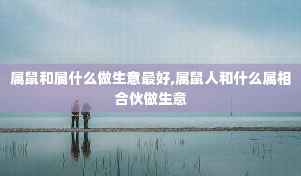 属鼠和属什么做生意最好,属鼠人和什么属相合伙做生意