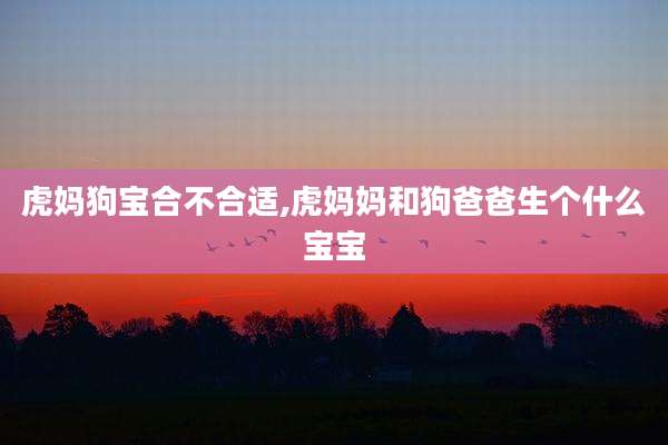 虎妈狗宝合不合适,虎妈妈和狗爸爸生个什么宝宝
