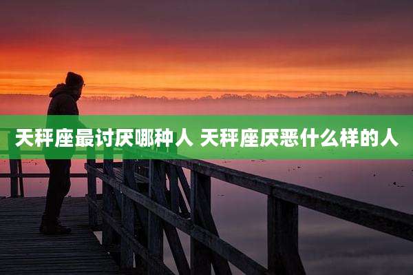 天秤座最讨厌哪种人 天秤座厌恶什么样的人