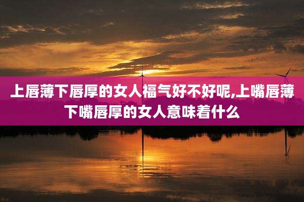 上唇薄下唇厚的女人福气好不好呢,上嘴唇薄下嘴唇厚的女人意味着什么