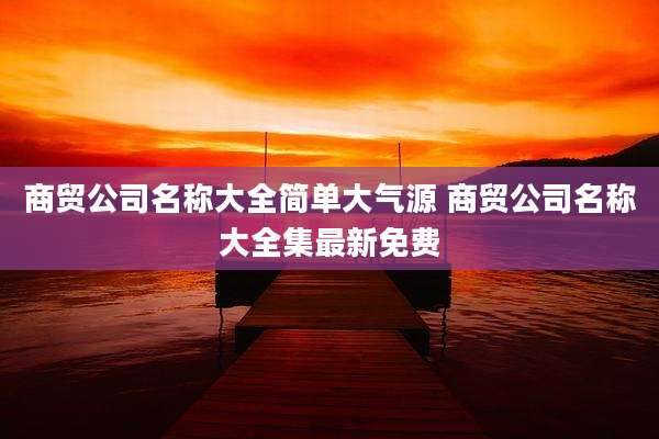商贸公司名称大全简单大气源 商贸公司名称大全集最新免费